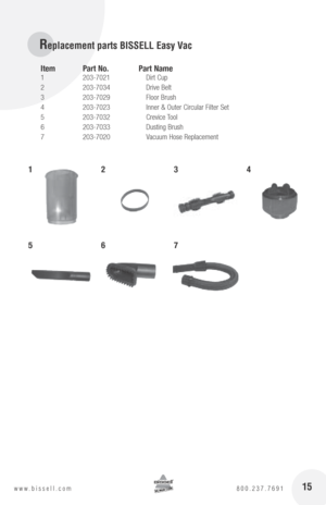 Page 15Replacement parts BISSELL Easy Vac
Item  part no.  p art name
1  203-7021    Dirt Cup
2  203-7034    Drive Belt
3  203-7029    Floor Brush
4  203-7023    Inner & Outer Circular Filter Set
5  203-7032    Crevice Tool
6  203-7033    Dusting Brush
7  203-7020    Vacuum Hose Replacement
1234
567
15www.bissell.com  800.237.7691 