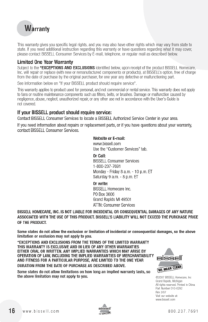 Page 1616www.bissell.com 800.237.7691
Warranty 
 This warranty gives you specific legal rights, and you may also have other rights which may vary from state to 
state. If you need additional instruction regarding this warranty or have questions regarding what it may cover, 
please contact BISSELL Consumer Services by E-mail, telephone, or regular mail as described below.
limited one year Warranty
Subject to the  *EXcEptIonS  anD EXclUSIonS identified below, upon receipt of the product BISSELL Homecare, 
Inc....