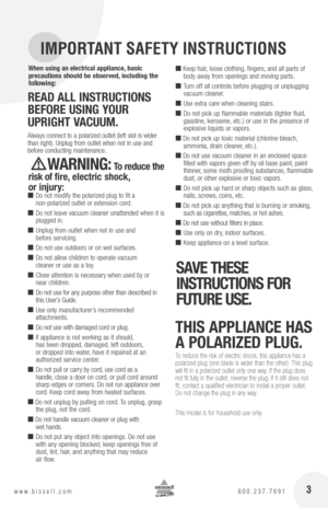 Page 3 3www.bissell.com 800.237.7691
IMPORTANT SAFETY INSTRUCTIONS
When using an electrical appliance, basic  
precautions should be observed, including the 
following: 
R Ea D  all  In StRU ctIon S 
bEfoRE  USInG yoUR   
UpRIGht V acUUM. 
Always connect to a polarized outlet (left slot is wider 
than right). Unplug from outlet when not in use and 
before conducting maintenance. 
  WaRnInG: t o reduce the 
risk of fire, electric shock,   
or injury:
 ■   Do not  modify the polarized plug to fit a...