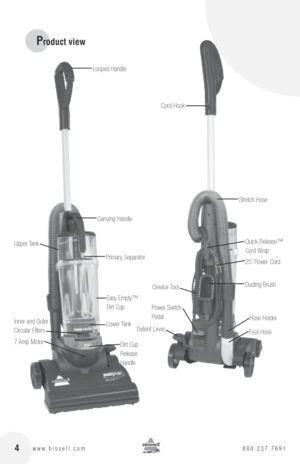 Page 4Cord HookQuick Release™  
Cord Wrap
Power Switch   
Pedal 25' Power Cord
Hose Holder
Foot Hose
Dusting BrushCrevice Tool
Stretch Hose
 4www.bissell.com  800.237.7691
Product view
Carrying Handle
Easy Empty™ 
Dirt Cup
Inner and Outer   
Circular Filters
7 Amp Motor Dirt Cup  
Release   
Handle
Upper Tank
Lower TankDetent Lever
Primary Separator
Looped Handle 