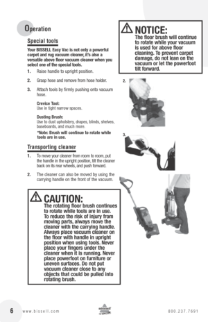 Page 6 6www.bissell.com 800.237.7691
Special tools
your  bISSE ll Easy Vac is not only a powerful   
carpet and rug vacuum cleaner, it’s also a   
versatile above floor vacuum cleaner when you 
select one of the special tools.
1.  Raise handle to upright position.
2.  Grasp hose and remove from hose holder.
3.  Attach tools by firmly pushing onto vacuum 
hose.
crevice  tool: 
Use in tight narrow spaces.
Dusting  brush: 
Use to dust upholstery, drapes, blinds, shelves, 
baseboards, and much more.
*note:  brush...