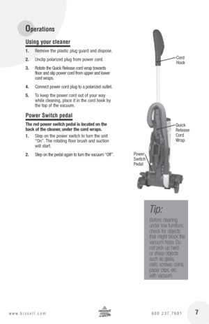 Page 7 7www.bissell.com 800.237.7691
Using your cleaner
1. Remove the plastic plug guard and dispose. 
2.  Unclip polarized plug from power cord.
3.  Rotate the Quick Release cord wrap towards   
floor and slip power cord from upper and lower 
cord wraps.
4.  Connect power cord plug to a polarized outlet.
5.  To keep the power cord out of your way 
while cleaning, place it in the cord hook by 
the top of the vacuum.
Power Switch pedal
the red power switch pedal is located on the 
back of the cleaner, under the...