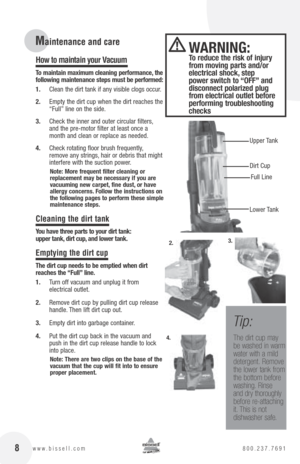 Page 8 8www.bissell.com 800.237.7691
How to maintain your Vacuum 
to maintain maximum cleaning performance, the 
following maintenance steps must be performed:
1.  Clean the dirt tank if any visible clogs occur.
2.  Empty the dirt cup when the dirt reaches the 
“Full” line on the side.
3.  Check the inner and outer circular filters, 
and the pre-motor filter at least once a 
month and clean or replace as needed.
4.  Check rotating floor brush frequently, 
remove any strings, hair or debris that might...