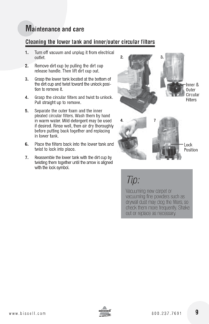 Page 916www.bissell.com 800.237.7691 9www.bissell.com 800.237.7691
1. Turn off vacuum and unplug it from electrical 
outlet.
2.  Remove dirt cup by pulling the dirt cup 
release handle. Then lift dirt cup out.
3.  Grasp the lower tank located at the bottom of 
the dirt cup and twist toward the unlock posi-
tion to remove it.
4.  Grasp the circular filters and twist to unlock. 
Pull straight up to remove. 
5.  Separate the outer foam and the inner   
pleated circular filters. Wash them by hand 
in warm water....