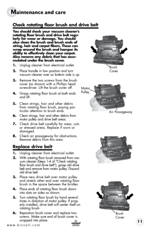 Page 11www.bissell.com 11
Maintenance and care
 
You should check your vacuum cleaner’s 
rotating floor brush and drive belt regu-
larly for wear or damage. You should 
also clean the brush and brush ends of 
string, hair and carpet fibers. These can 
wrap around the brush and hamper its 
ability to effectively clean your carpet.
 Also remove any debris that has accu-
mulated under the brush cover.
1. Unplug cleaner from electrical outlet.
2.  Place handle in low position and turn 
vacuum cleaner over so bottom...