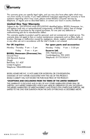 Page 15www.bissell.com 15
Warranty 
 This warranty gives you specific legal rights, and you may also have oth\
er rights which may 
vary from country to country. If you need additional instruction regarding this warranty or have 
questions regarding what it may cover, please contact BISSELL Consumer Services by  
telephone, or regular post as described below, or contact your local in country distributor.
Limited One Year Warranty
 Subject to the *EXCEPTIONS AND EXCLUSIONS identified below, BISSELL Homecare,...