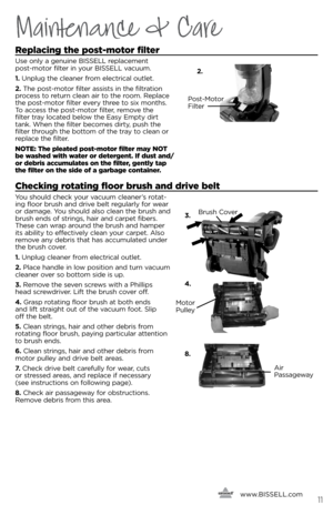 Page 11Maintenance & Care
Replacing the post-motor filter
Use only a genuine BISSELL replacement  
post-motor filter in your BISSELL vacuum.
1. Unplug the cleaner from electrical outlet.
2. The post-motor filter assists in the filtration 
process to return clean air to the room. Replace 
the post-motor filter every three to si\b months. 
To access the post-motor filter, remove the 
filter tray located \felow the Easy Empty dirt 
tank. When the filter \fecomes dirty, push the 
filter through the \fottom of the...
