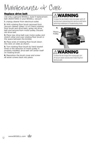 Page 12www.BISSELL.com
      
Replace drive belt
Use only a genuine BISSELL style 9 replacement 
\felt (#203-1093) in your BISSELL vacuum.
1. Unplug cleaner from electrical outlet.
2. With rotating floor \frush removed from   
vacuum cleaner (steps 1-4 of Check rotating 
floor \frush and drive \felt), grasp old drive   
\felt and remove from motor pulley. Discard   
old drive \felt.
3. Place new drive \felt over motor pulley and 
stretch other end over rotating floor \frush in   
the space \fetween the...