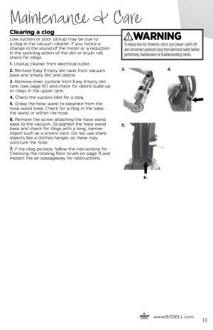 Page 13     www.
BISSELL.com
 
Clearing a clog
Low suction or poor pickup may \fe due to 
a clog in the vacuum cleaner. If you notice a 
change in the sound of the motor or a reduction 
in the spinning action of the dirt or \frush roll, 
check for clogs.
1. Unplug cleaner from electrical outlet.
2. Remove Easy Empty dirt tank from vacuum 
\fase and empty dirt and de\fris.
3. Remove inner cyclone from Easy Empty dirt 
tank (see page 10) and check for de\fris \fuild-up 
or clogs in the upper tank.  
4. Check the...