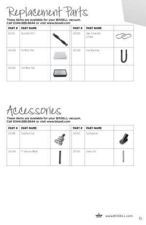 Page 15Replacement Parts
Accessories
These items are available for your BI\f\fELL vacuum\b  
Call 0344\b888\b6644 or visit www\bbissell\bcom
These items are available for your BI\f\fELL vacuum\b   
Call 0344\b888\b6644 or visit www\bbissell\bcom
  
   www.
BISSELL.com
 
PART #PART NAME PART #PART NAME
160-1216 Brush Roll (13.5”) 
203-1093 Style 9 Drive Belt   
(2-Pack)
203-2662  Pre-Motor  Filter203-2665 Hose Assembly
203-2663 Post-Motor  Filter
PART #PART NAME PART #PART NAME
203-1748 TurboBrush Tool
203-1527...