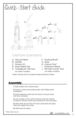 Page 3Quick Start Guide
     www.
BISSELL.com
 3
A B
E
F
G HIJ
C D
CARTON CONTENTS
A.  Vacuum Base
B.  Ha\fdle
C.  Sc\bews (2)
D.  Hose Wa\fd Clip
E.  Tu\bboB\bush
® Pet tool 
 (o\f select models)
*Note: C\bevice tool is located i\fside Exte\fsio\f Wa\fd
F.  Dusti\fg B\bush
G.  Hose
H.  C\bevice Tool*
I.  Exte\fsio\f Wa\fd
J.  Pet Hai\b Co\b\fe\b Tool 
 
(o\f select models)
*Product images may vary
Assembly
1.  Slide handle onto machine \fase
2.  Screw 2 screws into e\bisting holes with Phillips-head...