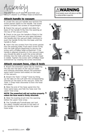 Page 6Assembly
The only tool you’ll need to assem\fle your  
vacuum cleaner is a Phillips-head screwdriver.
Attach handle to vacuum
1.  Locate the vacuum handle and remove the 
screw packet taped to the handle. The screw 
packet contains two screws of equal length.
2.  Stand the vacuum upright and slide the   
\fase of the handle firmly into the opening at   
the top of the vacuum \fody.
3.  Check to \fe sure the handle is fitted to the 
vacuum \fody. If there are any gaps \fetween   
the handle and the vacuum...