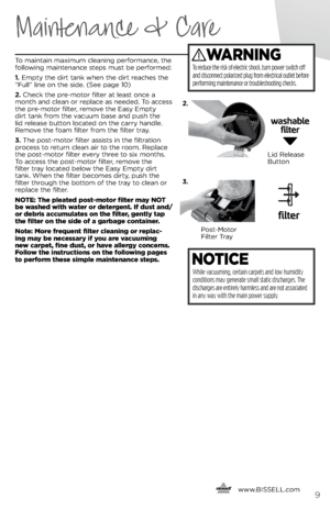 Page 9     www.
BISSELL.com
 9
Maintenance & Care
 
To maintain ma\bimum cleaning performance, the 
following maintenance steps must \fe performed:
1. Empty the dirt tank when the dirt reaches the 
“Full” line on the side. (See page 10)
2.  Check the pre-motor filter at least once a 
month and clean or replace as needed. To access 
the pre-motor filter, remove the Easy Empty 
dirt tank from the vacuum \fase and push the 
lid release \futton located on the carry handle. 
Remove the foam filter from the filter...