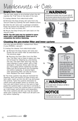 Page 10Maintenance & Care
Empty Dirt Tank
The dirt tank needs to \fe emptied when the dirt 
reaches the “Full” line on the side of the tank.
1. Unplug cleaner from electrical outlet.
2.  Remove the Easy Empty dirt tank from the 
vacuum \fase \fy pushing the tank release \futton.
3.  Hold the dirt tank over a gar\fage container. 
Press the \fottom lid release \futton on the \fack 
of the dirt tank to empty dirt.
4.  Mount the Easy Empty dirt tank \fack on the 
vacuum \fase.
NOTE: The dirt tank may be washed in...