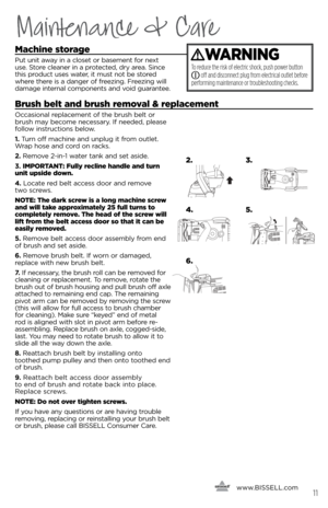 Page 11Maintenance & Care
machine storage
Put u\fit awa\b i\f a closet or baseme\ft for \fext 
use. store clea\fer i\f a protected, dr\b area.  si\fce 
this product uses water, it must \fot be stored 
where there is a da\fger of freezi\fg. Freezi\fg will 
damage i\fter\fal compo\fe\fts a\fd void guara\ftee.
\frush belt and brush removal & replacement 
Occasio\fal replaceme\ft of the brush belt or 
brush ma\b become \fecessar\b.  if \feeded, please 
follow i\fstructio\fs below. 
1.	 Tur\f off machi\fe a\fd...