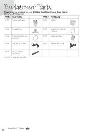 Page 14www.bissell.com
      14
Replacement Parts
These items are available for your BI\f\fELL Dee\bClean Deluxe dee\b cleaner.   
Visit www.BI\f\fELL.com
pArt # pArt nAme pArt #pArt nAme
160-3026 Tank Assembly Complete
160-3027 Tank Base
160-2858Removable Nozzle160-1543 Replacement Pump Belt (with 
instructions)
160-1542Replacement Brush Belt (with 
instructions)160-1526 Tank Top (with Handle)
160-1519 Upper Hose and Cord Rack160-1520 Lower Hose and Cord Rack
160-1537Brush Roll Assembly   
with Pivot Arms
*Not...
