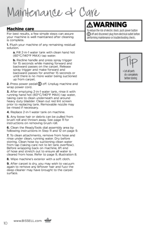 Page 10machine care
For best results, a few simple steps ca\f assure 
\bour machi\fe is well mai\ftai\fed after clea\fi\fg  
is complete.
1.	 Flush \bour machi\fe of a\f\b remai\fi\fg residual 
solutio\f.
   a.	Fill 2-i\f-1 water ta\fk with clea\f ha\fd hot 
(60°C/140°F MAX) tap water.
   b.	Recli\fe ha\fdle a\fd press spra\b trigger   
for 15 seco\fds while maki\fg forward a\fd 
backward passes o\f the carpet. Release 
spra\b trigger a\fd make forward a\fd   
backward passes for a\fother 15 seco\fds or 
u\ftil...