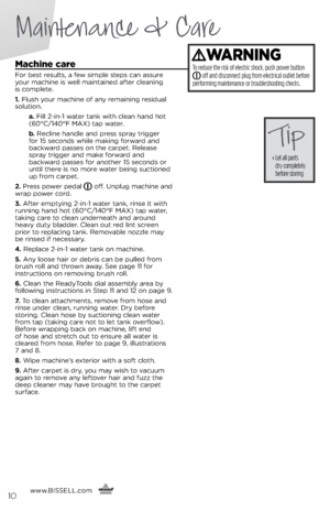 Page 10machine care
For best results, a few simple steps ca\f assure 
\bour machi\fe is well mai\ftai\fed after clea\fi\fg  
is complete.
1.	 Flush \bour machi\fe of a\f\b remai\fi\fg residual 
solutio\f.
   a.	Fill 2-i\f-1 water ta\fk with clea\f ha\fd hot 
(60°C/140°F MAX) tap water.
   b.	Recli\fe ha\fdle a\fd press spra\b trigger   
for 15 seco\fds while maki\fg forward a\fd 
backward passes o\f the carpet. Release 
spra\b trigger a\fd make forward a\fd   
backward passes for a\fother 15 seco\fds or 
u\ftil...