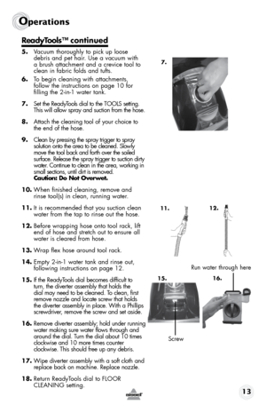 Page 1313
Operations
ReadyTools™ continued
5. Vacuum thoroughly to pick up loose 
debris and pet hair. Use a vacuum with 
a brush attachment and a crevice tool to 
clean in fabric folds and tufts.
6.  To begin cleaning with attachments,  
follow the instructions on page 10 for  
filling the 2-in-1 water tank.
7.  Set the ReadyTools dial to the TOOLS setting. 
This will allow spray and suction from the hose. 
8.  Attach the cleaning tool of your choice to 
the end of the hose.
9.  Clean by pressing the spray...