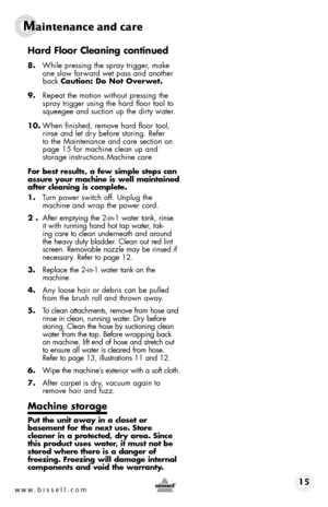 Page 15www.bissell.com 15 
Maintenance and care 
Hard Floor Cleaning continued 
8. While pressing the spray trigger, make 
one slow forward wet pass and another 
back.Caution: Do Not Overwet.
9.  Repeat the motion without pressing the 
spray trigger using the hard floor tool to 
squeegee and suction up the dirty water. 
10.  When finished, remove hard floor tool, 
rinse and let dry before storing. Refer 
to the Maintenance and care section on 
page 15 for machine clean up and  
storage instructions.Machine...