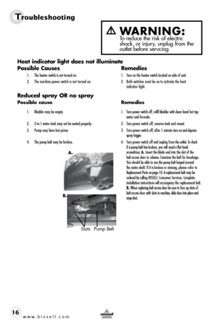 Page 16www.bissell.com 
Troubleshooting
16Heat	
indicator	 light	does	 not	illuminate
Possible Causes  Remedies
1. The heater switch is not turned on.  1. Turn on the heater switch located on side of unit.
2.   The machine power switch is not turned on.  2.  Both switches must be on to activate the heat   
     indicator light.
Reduced spray OR no spray
Possible cause  Remedies
1.  Bladder may be empty.   1.  Turn power switch off; refill bladder with clean hand hot tap   
   water and formula.
2.  2-in-1 water...