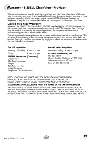 Page 19 This warranty gives you specific legal rights, and you may also have oth\
er rights which may 
vary from country to country. If you need additional instruction regarding this warranty or have 
questions regarding what it may cover, please contact BISSELL Consumer Services by  
telephone, or regular post as described below, or contact your local in country distributor.
Limited Two Year Warranty
 Subject to the *EXCEPTIONS AND EXCLUSIONS identified below, BISSELL Homecare, Inc., 
will replace (with new or...