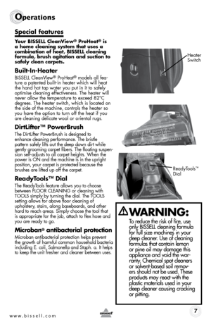 Page 7www.bissell.com 7
Operations
Special features
Your BISSELL CleanView® ProHeat® is 
a 	home 	cleaning 	system	 that	uses	 a	
combination	 of	heat,	 BISSELL	 cleaning 	
formula,	 brush	agitation	 and	suction	 to	
safely clean carpets.
Built-In-Heater
BISSELL CleanView® ProHeat® models all fea-
ture a patented built-in heater which will heat 
the hand hot tap water you put in it to safely 
optimise cleaning effectiveness. The heater will 
never allow the temperature to exceed 82°C 
degrees. The heater...