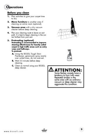 Page 9www.bissell.com 9
Operations
Before you clean
1. Plan activities to give your carpet time 
to dry.
2.  Move furniture to another area if 
cleaning an entire room (optional).
3.  Vacuum area with a dry vacuum 
cleaner before deep cleaning.
4.  Plan your cleaning route to leave an exit 
path. It is best to begin cleaning in the cor -
ner farthest from your exit.  
5.  Pretreating (optional)
Pretreating is recommended to improve 
cleaning	 effectiveness	 for	heavily	 soiled	
carpet	 in	high	 traffic	 areas...