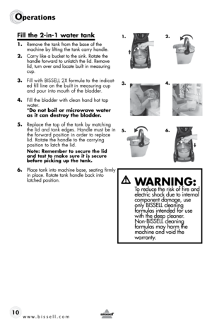 Page 10www.bissell.com 
Operations
10
Fill	the	 2-in-1	 water	tank
1. Remove the tank from the base of the 
machine by lifting the tank carry handle.
2.  Carry like a bucket to the sink. Rotate the 
handle forward to unlatch the lid. Remove 
lid, turn over and locate built in measuring 
cup.
3.  Fill with BISSELL 2X formula to the indicat-
ed fill line on the built in measuring cup 
and pour into mouth of the bladder.
4.  Fill the bladder with clean hand hot tap 
water.   
*Do not boil or microwave water 
as...