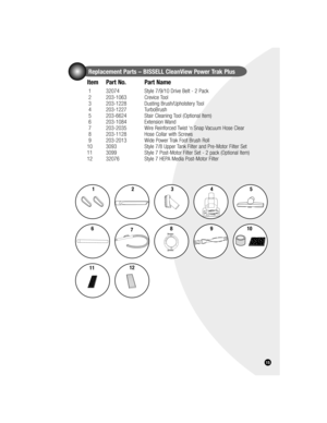 Page 1515
Replacement Parts – BISSELL CleanView Power Trak Plus
Item  Part No.  Part Name
 1  32074  Style 7/9/10 Drive Belt - 2 Pack
 2    203-1063   Crevice Tool
 3    203-1228   Dusting Brush/Upholstery Tool 
 4    203-1227   TurboBrush 
 5    203-6624  Stair Cleaning Tool (Optional Item)
 6    203-1084   Extension Wand
 7    203-2035  Wire Reinforced Twist ‘n Snap Vacuum Hose Clear
 8    203-1128  Hose Collar with Screws 
 9    203-2013   Wide Power Trak Foot Brush Roll 
10   3093  Style 7/8 Upper Tank...