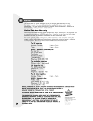 Page 16Warranty
16
  This warranty gives you specific legal rights, and you may also have other rights which may vary 
from country to country. If you need additional instruction regarding this warranty or have questions 
regarding what it may cover, please contact BISSELL Consumer Services by telephone, or regular post as 
described below, or contact your local in country distributor.
  Limited Two Year Warranty
 Subject to the *EXCEPTIONS AND EXCLUSIONS identified below, BISSELL Homecare, Inc., will replace...