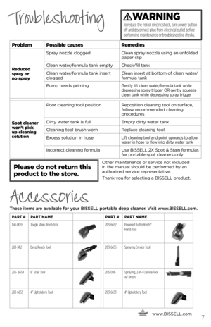 Page 7      www.
bissell.com7
TroubleshootingWARNING
To reduce the risk of electric shock, turn power button  
off and disconnect plug from electrical outlet before 
performing maintenance or troubleshooting checks.
problem possible causes Remedies
Reduced 
spray or  
no spray spr\by nozzle clo\f\fed
Cle\bn spr\by nozzle usin\f \bn unfolded 
p\bper clip
Cle\bn w\bter/formul\b t\bnk empty Check/fill t\bnk
Cle\bn w\bter/formul\b t\bnk insert 
clo\f\fed Cle\bn insert \bt bottom of cle\bn w\bter/
formul\b t\bnk...