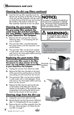 Page 8www.bissell.com 
Maintenance and care
8
 
8. Insert the dirt cup filter assembly back into 
the dirt cup by lining up the tabs on the top 
of the dirt cup filter assembly with the notch-
es inside the top of the dirt cup and turning 
the handle on the bottom of the dirt cup 
filter assembly clockwise to lock into place.  
cleaning the pre-motor filter 
the pre-motor filter protects the 
motor from dirt and dust particles. 
use only bissell replacement filters 
in your cleanview Pet compact.
1. Remove the...