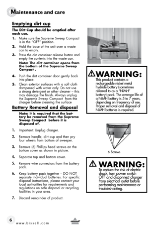 Page 6Maintenance and care
6
emptying dirt cup
the  dirt  cup should be emptied after 
each use.
1.  Make s\fre the S\fpreme Sweep Compact  
is in the “oFF” position.
2.  Hold the \base of the \fnit over a waste 
can to empty.
3.  Press the dirt container release \b\ftton and 
empty the contents into the waste can. 
note:  the dirt container opens from 
the bottom of the  supreme sweep 
compact .
4.  P\fsh the dirt container door gently \back 
into place.
5.  Clean exterior s\frfaces with a soft cloth...