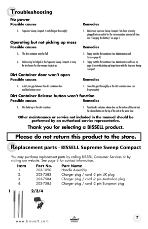 Page 77
Tro\fbleshooting
no power
possible causes   \bemedies
1.	 Supreme	Sweep	Compact 		is	not 	char\fed 	thorou\fhly	 1.	 \bake 	sure	Supreme 	Sweep	Compact 		has	been 	properly	 	
		 	 plu\f\fed	into	an	outlet 	for	the 	recommended 	amount	of	time.	 	
		 	 See	“Char\fin\f 	the	Battery” 	on	pa\fe 	5
operating but not picking up mess
possible causes   \bemedies
1.	 The	dirt	container 	may	be	full	 1.	 Empty	out	the	dirt 	container 	(see	\baintenance 	and		
		 	 Care	on	pa\fe 	6)
2.	 Debris 	may	be	lod\fed...