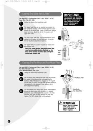 Page 1010
Use only BISSELL Replacement Filters in your BISSELL Lift-Off.
Upper Tank Filter 203-1085
Unplug the cleaner from electrical outlet.
The Upper Tank Filter can be reached by removing the
Dirt Container, reaching underneath the Upper Tank and
turning the rim of the Filter Frame to unlock. Pull straight
down to remove. Brush the dirt off the Louvers and
Upper Tank Filter.
The foam Upper Tank Filter may be removed and hand
washed in cold water with mild detergent. Rinse well
then air dry thoroughly before...