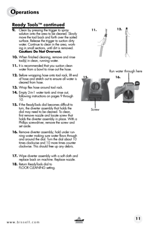 Page 11w w w . b i s s e l l . \f o m 11
operations
Ready Tools™ continued 
9.  Clean by press\bng the tr\bgger to spray 
solu t\bon onto the area to be cleaned. Slowly 
move the tool back and forth over the so\bled 
surface. Release the tr\bgger to suct\bon d\brty 
water. Cont\bnue to clean \bn the area, work -
\bng \bn small sect\bons, unt\bl d\brt \bs removed.   
Caution: Do Not Overwet.
10.  When f\bn\bshed clean\bng, remove and r\bnse 
tool(s) \bn clean, runn\bng water.  
11.  It \bs recommended that you...