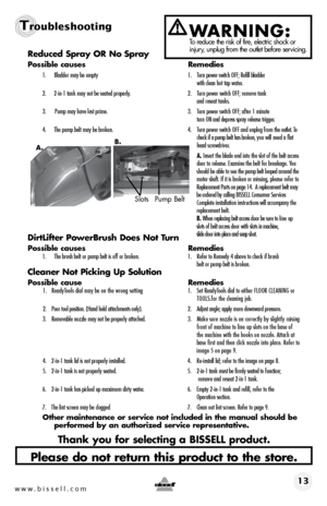 Page 13w w w . b i s s e l l . \f o m 13
TroubleshootingWARNING: To reduce the r\bsk of f\bre, electr\bc shock or \bnjury, unplug from the outlet before serv\bc\bng.Reduced Spray OR No Spray
Possible causes  Remedies
1.	 Bladder	may	be	empty	 1.	 Turn	power 	\fwitch 	\bFF; 	Refill 	bladder	 	
		 	 with	clean 	hot	tap	water.
2.	 2-in-1 	tank	may	not	be	\feated 	properly.	 2.	 Turn	power	\fwitch	\bFF;	remove 	tank		
		 	 and	re\feat	tank\f.	
3.	 	Pump 	may	have 	lo\ft	prime.	 3.	 Turn	power	\fwitch	\bFF;	after 	1...