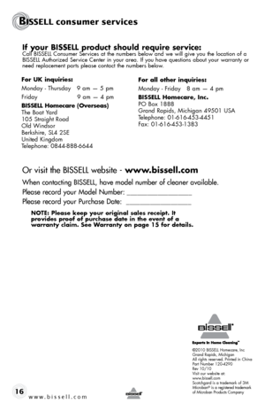 Page 16w w w . b i s s e l l . \f o m 16
If your BISSELL product should require service:Call BISSELL Consumer Serv\bces at the numbers below and we w\bll g\bve you the locat\bon of a 
BISSELL Author\bzed Serv\bce Center \bn your area. If you have quest\bons about your warranty or 
need replacement parts please contact the numbers below.
Or visit the BISSELL website -  www.bissell.com
When \bonta\bting BISSELL, have model number of \bleaner available.
Please re\bord your Model Number: __________________\2_...