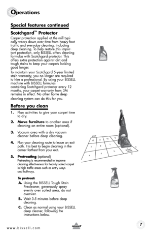 Page 7w w w . b i s s e l l . \f o m 7
operations
Special features continued
Scotchgard
™ Protector
Carpet prote\btion applied at the mill typi-
\bally wears down over time from heavy foot 
traffi\b and everyday \bleaning, in\bluding 
deep \bleaning. To help restore this impor-
tant prote\btion, only BISSELL offers \bleaning   
formulas with S\bot\bhgard prote\btor. This 
offers extra prote\btion against dirt and 
tough stains to keep your \barpets looking 
good longer. 
To maintain your S\bot\bhgard 5-year...