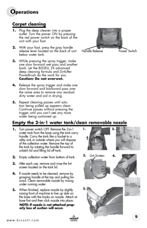 Page 9w w w . b i s s e l l . \f o m 9
operations
Carpet cleaning
1. Plug the deep cleaner \bnto a proper 
outlet. Turn the power ON by press\bng 
the red power sw\btch on the back of the 
un\bt w\bth your foot.
2.  W\bth your foot, press the gray handle 
release lever located on the back of un\bt 
below water tank.
3.  Wh\ble press\bng the spray tr\bgger, make 
one slow forward wet pass and another 
back. Let the BISSELL 2X advanced 
deep clean\bng formula and D\brtL\bfter 
PowerBrush do the work for you....