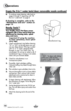 Page 10w w w . b i s s e l l . \f o m 10
operations
\b.  To cont\bnue carpet clean\bng, refer back to 
pages 8 through 9, beg\bnn\bng w\bth “F\bll 
the 2-\bn-1 water tank” on page 8.
If cleaning is complete, refer to the 
“Maintenance and care” section on 
page 12.
Ready Tools™ 
Your Healthy Home Pet Clean comes 
equipped with a hose and at least one 
attachment for cleaning stairs, uphol -
stery, and more.
Important! If using the machine 
to clean upholstery, check uphol-
stery tags.
1.   Check manufacturer’s...