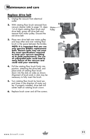 Page 11www.bissell.com 11
Maintenance and care
Replace drive belt
1. Unplug the vacuum from electrical  
outlet.
2.  With rotating floor brush removed from 
vacuum cleaner (refer to page 10, steps 
1-4 of check rotating floor brush and 
drive belt), grasp old drive belt and 
remove from motor pulley. Discard the 
old drive belt.
3.  Place new drive belt over motor pulley 
and loop other end over rotating floor 
brush in the space between the bristles.
NOTE: It is important that you use 
only genuine BISSELL...