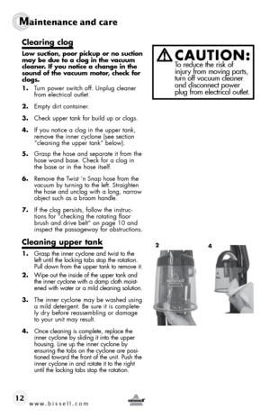 Page 12www.bissell.com 
Maintenance and care
12
Clearing clog
Low suction, poor pickup or no suction 
may be due to a clog in the vacuum 
cleaner. If you notice a change in the 
sound of the vacuum motor, check for 
clogs.
1. Turn power switch off. Unplug cleaner 
from electrical outlet.
2.  Empty dirt container.
3.  Check upper tank for build up or clogs. 
4.  If you notice a clog in the upper tank, 
remove the inner cyclone (see section 
“cleaning the upper tank” below).
5.  Grasp the hose and separate it...