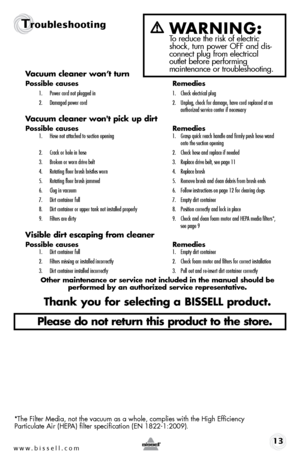 Page 13www.bissell.com 13
TroubleshootingWARNING:  To reduce the risk of electric 
shock, turn power OFF and dis-
connect plug from electrical   
outlet before performing   
maintenance or troubleshooting.
Vacuum cleaner won’t turn
Possible causes  Remedies
1. Power cord not plugged in  1. Check electrical plug
2.  Damaged power cord  2. Unplug, check for damage, have cord replaced at an   
    authorized service center if necessary
Vacuum cleaner won't pick up dirt
Possible causes   Remedies1. Hose not...