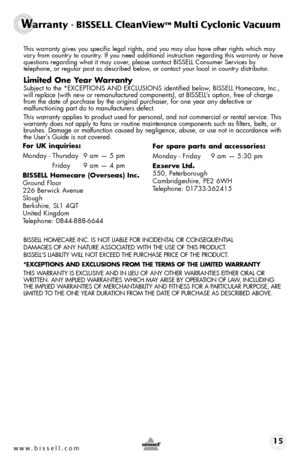 Page 15www.bissell.com 15
Warranty - BISSELL CleanView™ Multi Cyclonic Vacuum 
 This warranty gives you specific legal rights, and you may also have oth\
er rights which may 
vary from country to country. If you need additional instruction regarding this warranty or have 
questions regarding what it may cover, please contact BISSELL Consumer Services by  
telephone, or regular post as described below, or contact your local in country distributor.
Limited One Year Warranty
 Subject to the *EXCEPTIONS AND...