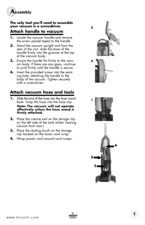 Page 5www.bissell.com 
assembly 
The only tool you’ll need to assemble 
your vacuum is a screwdriver.
Attach handle to vacuum
1. Locate the vacuum handle and remove 
the screw packet taped to the handle.
2.  Stand the vacuum upright and from the 
rear of the unit, slide the base of the 
handle firmly into the grooves at the top 
of the vacuum body.
3.  Ensure the handle fits firmly to the vacu-
um body. If there are any gaps, continue 
to push firmly until the handle is secure.
4.  Insert the provided screw...