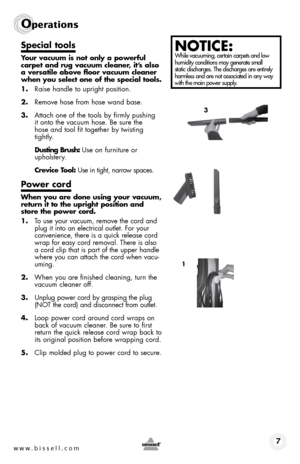 Page 7www.bissell.com 7
operations
Special tools
Your vacuum is not only a powerful 
carpet and rug vacuum cleaner, it’s also 
a versatile above floor vacuum cleaner 
when you select one of the special tools.
1. Raise handle to upright position.
2.  Remove hose from hose wand base.
3.  Attach one of the tools by firmly pushing  
it onto the vacuum hose. Be sure the  
hose and tool fit together by twisting 
tightly.
  Dusting Brush: Use on furniture or  
upholstery.
  Crevice Tool: Use in tight, narrow spaces....