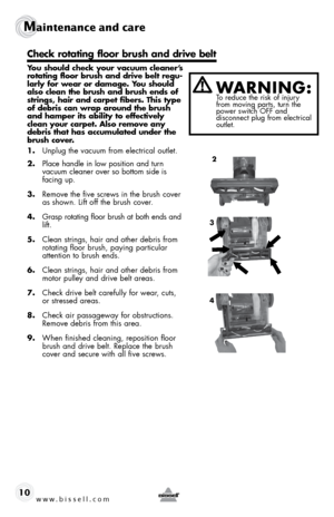 Page 10www.bissell.com 
Maintenance and care
10
 
You should check your vacuum cleaner’s 
rotating floor brush and drive belt regu-
larly for wear or damage. You should 
also clean the brush and brush ends of 
strings, hair and carpet fibers. This type 
of debris can wrap around the brush 
and hamper its ability to effectively 
clean your carpet. Also remove any 
debris that has accumulated under the 
brush cover.
1. Unplug the vacuum from electrical outlet.
2.  Place handle in low position and turn   
vacuum...