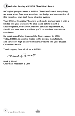 Page 2www.bissell.com 
Thanks for buying a BISSELL CleanView® Reach 
We’re glad you purchased a BISSELL CleanView® Reach. Everything 
we know about floor care went into the design and construction of 
this complete, high-tech home cleaning system.
Your BISSELL CleanView
® Reach is well made, and we back it with a   
limited two year warranty. We also stand behind it with a  
knowledgeable, dedicated Consumer Services department, so, 
should you ever have a problem, you’ll receive fast, considerate...